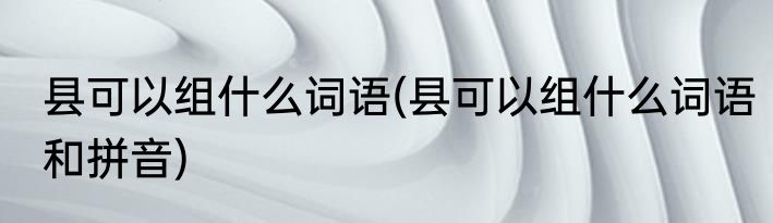 县可以组什么词语(县可以组什么词语和拼音)