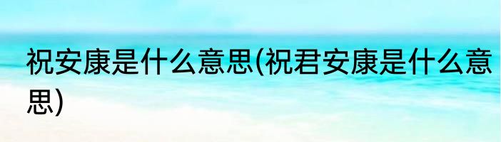 祝安康是什么意思(祝君安康是什么意思)