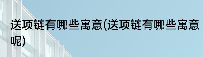 送项链有哪些寓意(送项链有哪些寓意呢)