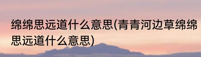 绵绵思远道什么意思(青青河边草绵绵思远道什么意思)