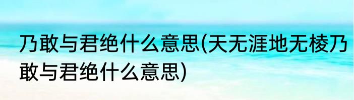 乃敢与君绝什么意思(天无涯地无棱乃敢与君绝什么意思)