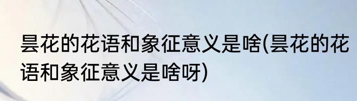 昙花的花语和象征意义是啥(昙花的花语和象征意义是啥呀)