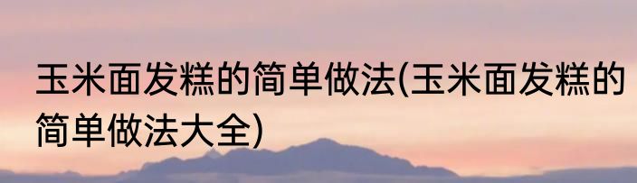 玉米面发糕的简单做法(玉米面发糕的简单做法大全)
