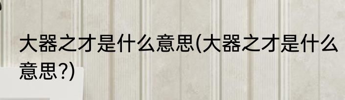 大器之才是什么意思(大器之才是什么意思?)