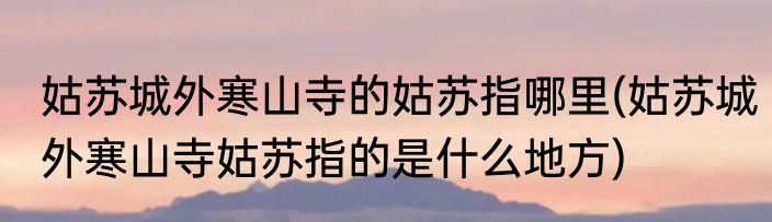 姑苏城外寒山寺的姑苏指哪里(姑苏城外寒山寺姑苏指的是什么地方)
