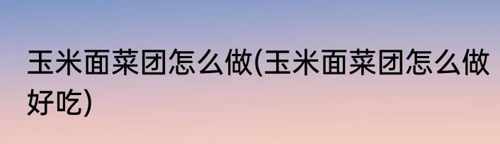 玉米面菜团怎么做(玉米面菜团怎么做好吃)