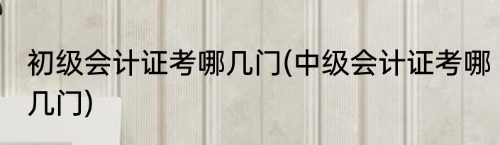 初级会计证考哪几门(中级会计证考哪几门)
