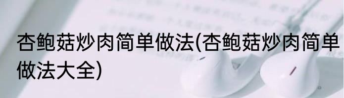 杏鲍菇炒肉简单做法(杏鲍菇炒肉简单做法大全)