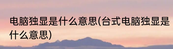 电脑独显是什么意思(台式电脑独显是什么意思)