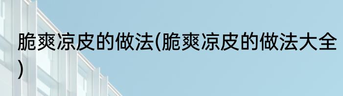 脆爽凉皮的做法(脆爽凉皮的做法大全)
