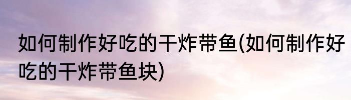 如何制作好吃的干炸带鱼(如何制作好吃的干炸带鱼块)