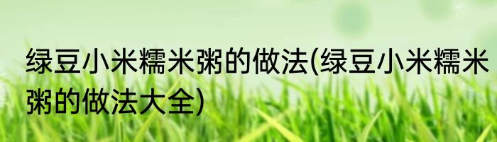绿豆小米糯米粥的做法(绿豆小米糯米粥的做法大全)