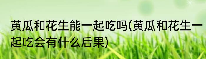 黄瓜和花生能一起吃吗(黄瓜和花生一起吃会有什么后果)