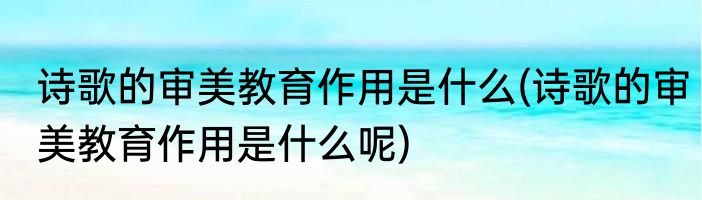 诗歌的审美教育作用是什么(诗歌的审美教育作用是什么呢)