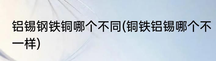 铝锡钢铁铜哪个不同(铜铁铝锡哪个不一样)