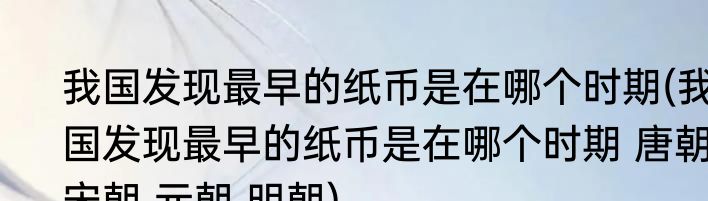 我国发现最早的纸币是在哪个时期(我国发现最早的纸币是在哪个时期 唐朝 宋朝 元朝 明朝)