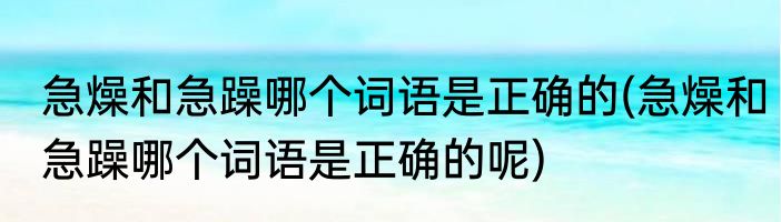 急燥和急躁哪个词语是正确的(急燥和急躁哪个词语是正确的呢)