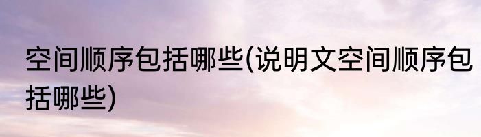 空间顺序包括哪些(说明文空间顺序包括哪些)