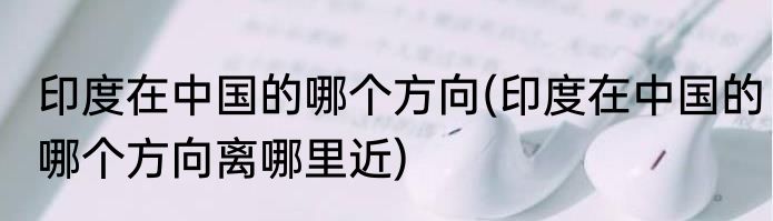 印度在中国的哪个方向(印度在中国的哪个方向离哪里近)