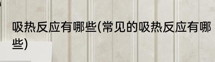 吸热反应有哪些(常见的吸热反应有哪些)