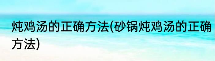 炖鸡汤的正确方法(砂锅炖鸡汤的正确方法)
