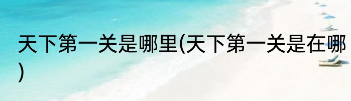 天下第一关是哪里(天下第一关是在哪)