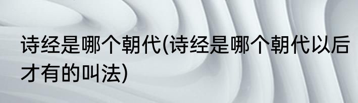 诗经是哪个朝代(诗经是哪个朝代以后才有的叫法)