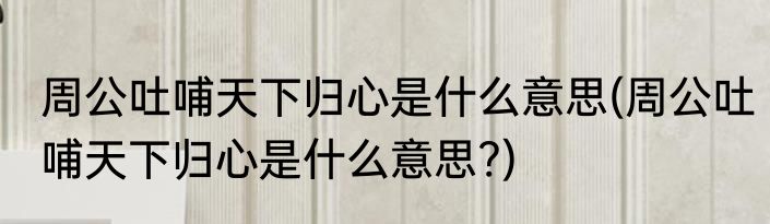 周公吐哺天下归心是什么意思(周公吐哺天下归心是什么意思?)