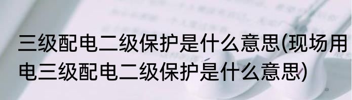 三级配电二级保护是什么意思(现场用电三级配电二级保护是什么意思)