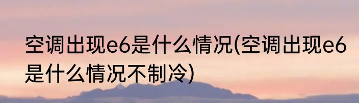 空调出现e6是什么情况(空调出现e6是什么情况不制冷)
