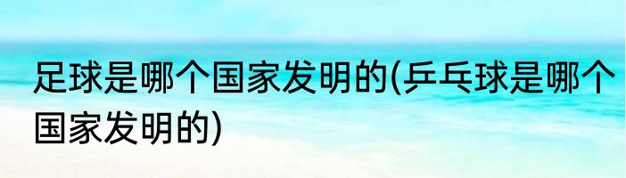 足球是哪个国家发明的(乒乓球是哪个国家发明的)