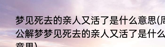 梦见死去的亲人又活了是什么意思(周公解梦梦见死去的亲人又活了是什么意思)