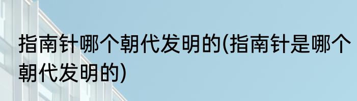 指南针哪个朝代发明的(指南针是哪个朝代发明的)