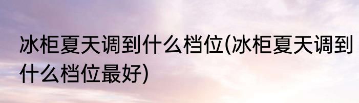 冰柜夏天调到什么档位(冰柜夏天调到什么档位最好)