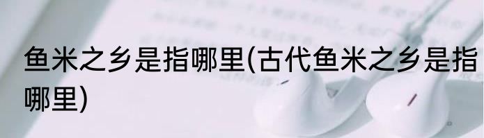 鱼米之乡是指哪里(古代鱼米之乡是指哪里)