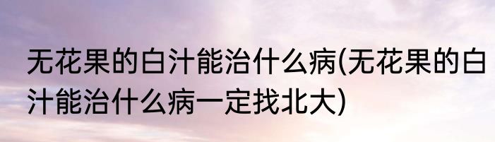 无花果的白汁能治什么病(无花果的白汁能治什么病一定找北大)