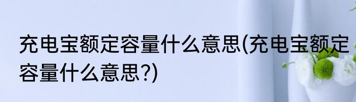 充电宝额定容量什么意思(充电宝额定容量什么意思?)