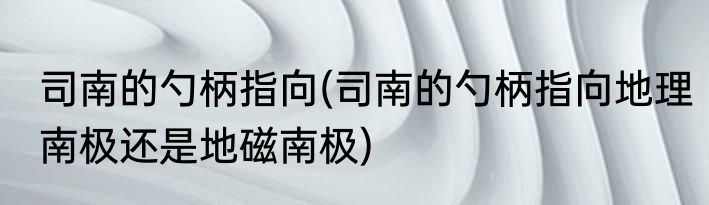 司南的勺柄指向(司南的勺柄指向地理南极还是地磁南极)