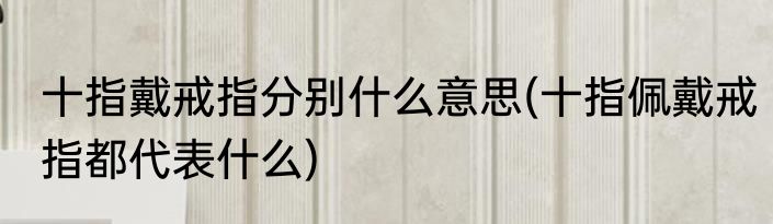十指戴戒指分别什么意思(十指佩戴戒指都代表什么)