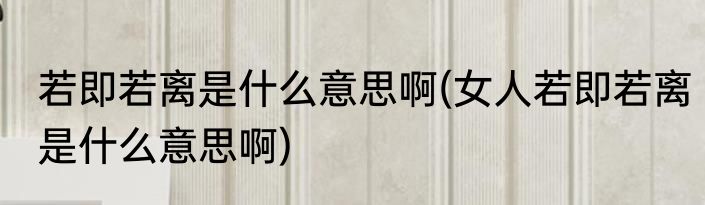 若即若离是什么意思啊(女人若即若离是什么意思啊)