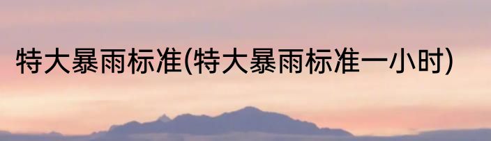 特大暴雨标准(特大暴雨标准一小时)