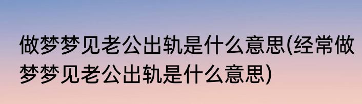 做梦梦见老公出轨是什么意思(经常做梦梦见老公出轨是什么意思)