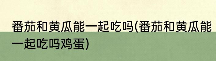 番茄和黄瓜能一起吃吗(番茄和黄瓜能一起吃吗鸡蛋)