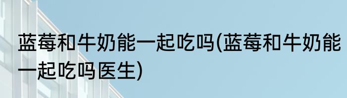 蓝莓和牛奶能一起吃吗(蓝莓和牛奶能一起吃吗医生)