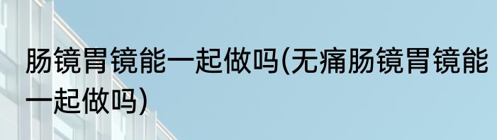 肠镜胃镜能一起做吗(无痛肠镜胃镜能一起做吗)
