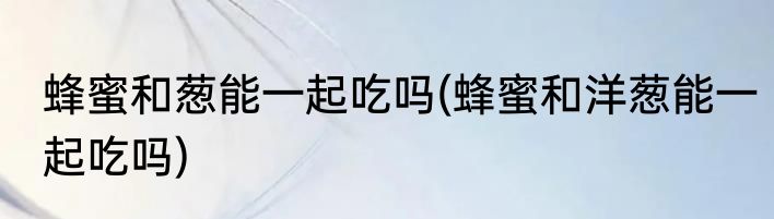 蜂蜜和葱能一起吃吗(蜂蜜和洋葱能一起吃吗)