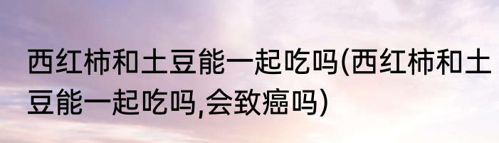 西红柿和土豆能一起吃吗(西红柿和土豆能一起吃吗,会致癌吗)