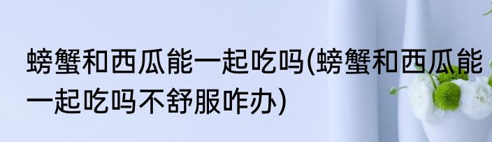 螃蟹和西瓜能一起吃吗(螃蟹和西瓜能一起吃吗不舒服咋办)