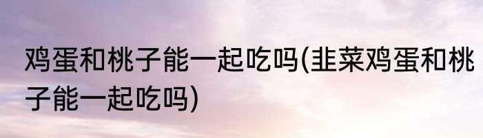 鸡蛋和桃子能一起吃吗(韭菜鸡蛋和桃子能一起吃吗)