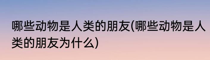 哪些动物是人类的朋友(哪些动物是人类的朋友为什么)